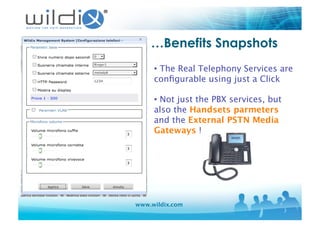 www.wildix.com
…Benefits Snapshots
• The Real Telephony Services are
conﬁgurable using just a Click
• Not just the PBX services, but
also the Handsets parmeters
and the External PSTN Media
Gateways ! 
 