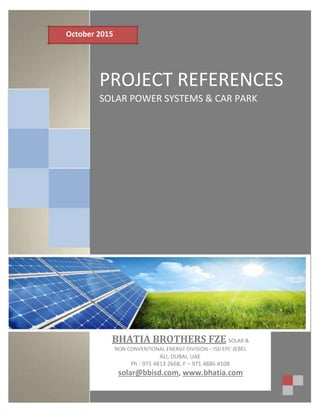 October 2015
PROJECT REFERENCES
SOLAR POWER SYSTEMS & CAR PARK
BHATIA BROTHERS FZE SOLAR &
NON CONVENTIONAL ENERGY DIVISION – ISD EPC JEBEL
ALI, DUBAI, UAE
Ph - 971 4813 2668, F – 971 4886 4108
solar@bbisd.com, www.bhatia.com
 