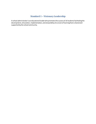 Standard 1 – Visionary Leadership
A school administratorisaneducational leaderwhopromotesthe successof all studentsfacilitatingthe
development,articulation,implementation,andstewardshipof avisionof learningthatissharedand
supportedbythe school community.
 