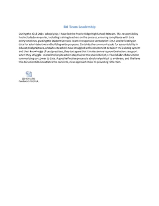 RtI Team Leadership
Duringthe 2013-2014 school year,I have ledthe Prairie Ridge HighSchool RtIteam.Thisresponsibility
has includedmanyroles,includingtrainingteachersonthe process,ensuringcompliancewithdata
entrytimelines,guidingthe StudentServicesTeaminresponsive servicesforTier2, andreflectingon
data for administrative andbuilding-widepurposes.Certainlythe communityasksforaccountabilityin
educational practices,andwhileteachershave struggledwithadisconnect betweenthe existingsystem
and theirknowledge of bestpractices,theytooagree thatitmakessense toprovide studentssupport
whentheystruggle.Inordertohelpteachersstaytrue to thissharedbelief,Icreated abrief document
summarizingoutcomes todate.A goodreflectiveprocessisabsolutelycritical toanyteam, and I believe
thisdocumentdemonstratesthe concrete,clearapproachItake to providingreflection.
2014SY S1 RtI
Feedback 2-18-2014.docx
 