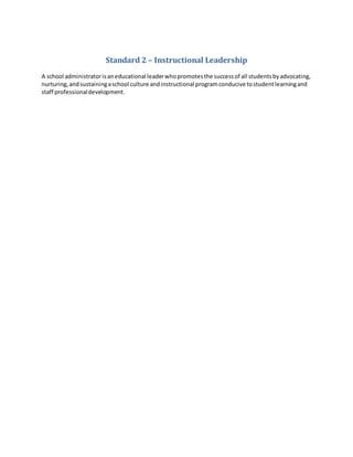 Standard 2 – Instructional Leadership
A school administratorisaneducational leaderwhopromotesthe successof all studentsbyadvocating,
nurturing,andsustainingaschool culture andinstructional programconducive tostudentlearningand
staff professionaldevelopment.
 
