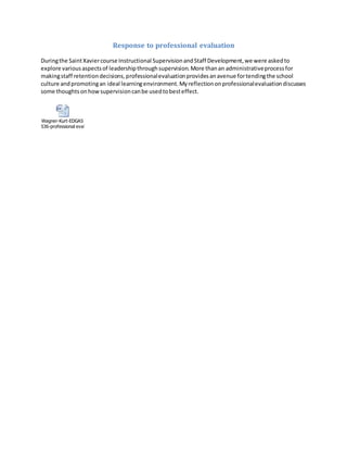 Response to professional evaluation
Duringthe SaintXaviercourse Instructional SupervisionandStaff Development,we were askedto
explore variousaspectsof leadershipthroughsupervision.More thanan administrativeprocessfor
makingstaff retentiondecisions,professionalevaluationprovidesanavenue fortendingthe school
culture andpromotingan ideal learningenvironment.Myreflectiononprofessionalevaluationdiscusses
some thoughtsonhowsupervisioncanbe usedtobesteffect.
Wagner-Kurt-EDGAS
536-professional evaluation response.docx
 