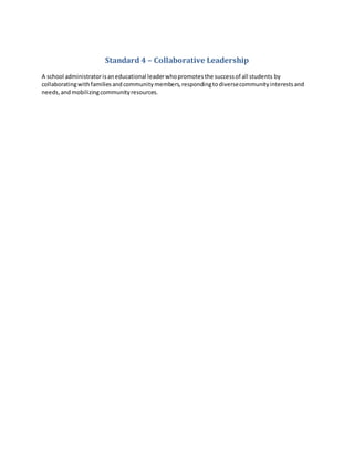 Standard 4 – Collaborative Leadership
A school administratorisaneducational leaderwhopromotesthe successof all students by
collaboratingwithfamiliesandcommunitymembers,respondingtodiversecommunityinterestsand
needs,andmobilizingcommunityresources.
 