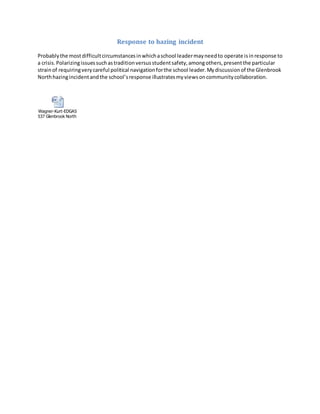 Response to hazing incident
Probablythe mostdifficultcircumstancesinwhichaschool leadermayneedto operate isinresponse to
a crisis.Polarizingissuessuchastraditionversusstudentsafety,amongothers,presentthe particular
strainof requiringverycareful political navigationforthe school leader.Mydiscussionof the Glenbrook
Northhazingincidentandthe school’sresponse illustratesmyviewsoncommunitycollaboration.
Wagner-Kurt-EDGAS
537 Glenbrook North hazing response.docx
 