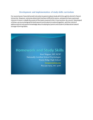 Development and implementation of study skills curriculum
For several yearsIhave deliveredinstructiontoparentsaboutstudyskillsthroughthe district’sParent
University.However,outcomesattainmenthasbeendifficulttoassess,andparentshave expressed
interestinmore in-depthdiscussionof the topicscoveredinthe 1-hoursession.Asaresult,Ideveloped
a follow-upcourse designedforbothparentsandstudentstoattendtogether,withthe intentof
addressingnotonlyparentknowledge aboutstudyingbutparentandstudentcollaborationtoward
strongerlearninghabits.
Kurt Wagner, SSP, NCSP
Nationally Certified School Psychologist
Prairie Ridge High School
kwagner@d155.org
815-479-0404, ext. 5206
.
 
