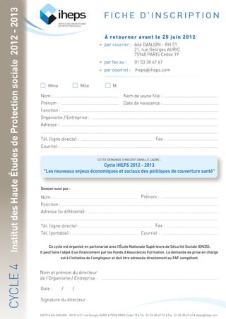 INSTITUT DES HAUTES ÉTUDES
DE PROTECTION SOCIALE
Mme M.Mlle
Nom :
Prénom :
Fonction :
Organisme / Entreprise :
Adresse :
Tél. (ligne directe) :
Courriel :
Nom de jeune fille :
Date de naissance :
Fax :
Dossier suivi par :
Nom :
Fonction :
Adresse (si différente) :
Tél. (ligne directe) :
Tél. (portable) :
Fax :
Prénom :
Courriel :
CETTE DEMANDE S'INSCRIT DANS LE CADRE :
Cycle IHEPS 2012 - 2013
"Les nouveaux enjeux économiques et sociaux des politiques de couverture santé"
Ce cycle est organisé en partenariat avec l’École Nationale Supérieure de Sécurité Sociale (EN3S).
Il peut faire l’objet d’un financement par les Fonds d’Assurances Formation. La demande de prise en charge
est à l’initiative de l’employeur et doit être adressée directement au FAF compétent.
Nom et prénom du directeur
de l'Organisme / Entreprise :
Signature du directeur :
Date : / /
F I C H E D ' I N S C R I P T I O N
À retourner avant le 25 juin 2012
par fax au : 01 53 38 67 67
par courriel :
InstitutdesHauteÉtudesdeProtectionsociale2012-2013CYCLE4
iheps@iheps.com
IHEPS • Aile DANJON - RH 51 • 21, rue Georges AURIC • 75948 PARIS Cedex 19 • Tél : 01-53-38-67-52 • Fax : 01-53-38-67-67 • iheps@iheps.com
Aile DANJON - RH 51
21, rue Georges AURIC
75948 PARIS Cedex 19
par courrier :
 