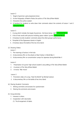 Lesson 2:
1. Target of grammar: past progressive tense
2. A short biography of Beatrix Potter, the author of The Tale of Peter Rabbit
3. Characters the author created
4. A handout for students to write down their comments about the contents of Lesson 1 and 2
<Attached file 4>
Lesson 3:
1. A song which includes the target of grammar , the future tense, “will” <Attached file 5>
2. A list of new words with pictures including peace makers’ quotes <Attached file 6>
3. A handout to write students’ comments about the other groups’ performance
4. Pamphlet of the Ogasawara Islands in English
5. A handout about the battle of the Iwo Jima Island
(3) Showing Videos
Lesson 1
1. The meanings of actions in the hula
2. A documentary film on the attack on Pearl Harbor in World War II
3. A documentary film on concentration camps for Japanese during World War II
Lesson 2
1. Presentation of a junior high school student’s story telling of The Tale of Peter Rabbit
2. A cartoon of The Tale of Peter Rabbit
3. A movie, “War Horse”
Lesson 3
1. Promotion video of a song, “Heal the World” by Michael Jackson
2. A documentary film on the battle of Iwo Jima Island
(4) Sharing Students’ Comments
1. Writing comments and answers for questionnaire
2. Sharing the comments and answers
(5) Group Activities
1. Interests in others
2. Cooperation with classmates
(1) The Arrangement of desks
 
