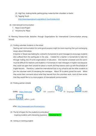 (2) High five, shaking hands, patting group mates by their shoulders or backs
(3) Tapping Touch
http://www.tappingtouch.org/old/en/t_touch/index.html
(6) International Communication
1. Peace Crane Project
2. Hiroshima for Peace
IV Planning Extracurricular Activities through Organizations for International Communication among
Schools
(1) Finding volunteer students in the school
Starting real communication for some good purpose might be more inspiring than just exchanging
essays about themselves.
A teacher in Taiwan was looking for a school in Kumamoto to send messages to encourage students
who suffered from the earthquake in the area. I looked for a teacher in Kumamoto to help him
through mailing lists of some organizations of education. One teacher answered and she said it
must be difficult for teachers and students in Kumamoto to read messages in English now because
they could not open their schools for about a month and they have to catch up with the schedule of
English lessons. Therefore, I asked the International Club in my school to ask the other students to
join the volunteer work of translating the messages. About 30 students joined the work. When
they wrote their comments about what they learned from this volunteer work, most of them wrote
that they would like to try more projects of international communication.
(2) Finding partner schools
iEARN: https://iearn.org/ 140 countries 30 languages 50,000
educators 2 million youth
ePals: http://www.epals.com/#/connections
(3) The list of topics for the students to write about
Inspiring students with interesting questions <attached file 7>
(4) Joining or starting projects
 
