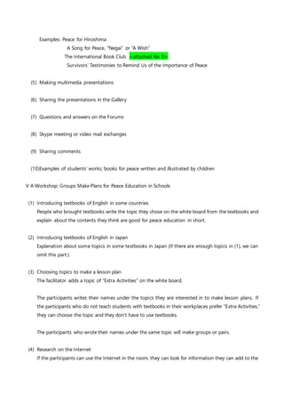 Examples: Peace for Hiroshima
A Song for Peace, “Negai” or “A Wish”
The International Book Club <attached file 8>
Survivors’ Testimonies to Remind Us of the Importance of Peace
(5) Making multimedia presentations
(6) Sharing the presentations in the Gallery
(7) Questions and answers on the Forums
(8) Skype meeting or video mail exchanges
(9) Sharing comments
(10)Examples of students’ works; books for peace written and illustrated by children
V A Workshop: Groups Make Plans for Peace Education in Schools
(1) Introducing textbooks of English in some countries
People who brought textbooks write the topic they chose on the white board from the textbooks and
explain about the contents they think are good for peace education in short.
(2) Introducing textbooks of English in Japan
Explanation about some topics in some textbooks in Japan (If there are enough topics in (1), we can
omit this part.)
(3) Choosing topics to make a lesson plan
The facilitator adds a topic of “Extra Activities” on the white board.
The participants writes their names under the topics they are interested in to make lesson plans. If
the participants who do not teach students with textbooks in their workplaces prefer “Extra Activities,”
they can choose the topic and they don’t have to use textbooks.
The participants who wrote their names under the same topic will make groups or pairs.
(4) Research on the Internet
If the participants can use the Internet in the room, they can look for information they can add to the
 