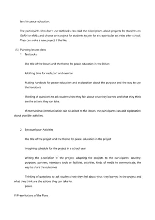 text for peace education.
The participants who don’t use textbooks can read the descriptions about projects for students on
iEARN or ePALs and choose one project for students to join for extracurricular activities after school.
They can make a new project if the like.
(5) Planning lesson plans
1. Textbooks
The title of the lesson and the theme for peace education in the lesson
Allotting time for each part and exercise
Making handouts for peace education and explanation about the purpose and the way to use
the handouts
Thinking of questions to ask students how they feel about what they learned and what they think
are the actions they can take.
If international communication can be added to the lesson, the participants can add explanation
about possible activities.
2. Extracurricular Activities
The title of the project and the theme for peace education in the project
Imagining schedule for the project in a school year
Writing the description of the project, adapting the projects to the participants’ country:
purposes, partners, necessary tools or facilities, activities, kinds of media to communicate, the
way to share the outcomes
Thinking of questions to ask students how they feel about what they learned in the project and
what they think are the actions they can take for
peace.
VI Presentations of the Plans
 