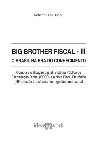 Roberto Dias Duarte




BIG BROTHER FISCAL - III
O BRASIL NA ERA DO CONHECIMENTO

   Como a certificação digital, Sistema Público de
Escrituração Digital (SPED) e a Nota Fiscal Eletrônica
  (NF-e) estão transformando a gestão empresarial
 