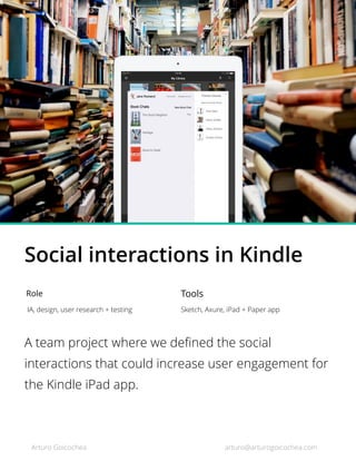 Social interactions in Kindle
Role
IA, design, user research + testing
Tools
Sketch, Axure, iPad + Paper app
A team project where we deﬁned the social
interactions that could increase user engagement for
the Kindle iPad app.
Arturo Goicochea arturo@arturogoicochea.com
 