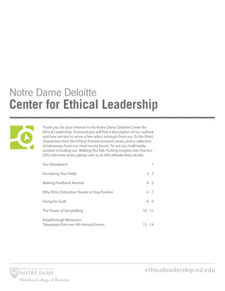 ethicalleadership.nd.edu
Thank you for your interest in the Notre Dame Deloitte Center for
Ethical Leadership. Enclosed you will find a description of our outlook
and how we aim to serve, a few select writeups from our To the Point:
Dispatches from the Ethical Frontier research series, and a collection
of takeaways from our most recent forum. To see our multimedia
content including our Walking the Talk: Putting Insights into Practice
CEO interview series, please visit us at ethicalleadership.nd.edu.
Our Standpoint 1
Increasing Your Odds 2 - 3
Making Feedback Normal 4 - 5
Why Ethics Education Needs to Stay Positive 6 - 7
Hiring for Guilt 8 - 9
The Power of Storytelling 10 - 11
Breakthrough Behaviors:
Takeaways from our 4th Annual Forum 12 - 14
 