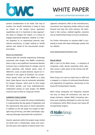 10 
 
portant considerations to be made. One way or
another, the retrofit installation is likely to have
an impact on the barge’s future operation/
capabilities and it is important to take appropri-
ate steps to mitigate this impact. It is critical to
engage experienced engineers, whether it is inter-
nal engineers or an experienced external engi-
neering consultancy, to begin looking at retrofit
options well ahead of the documented compli-
ance dates.
Return on Investment
Setting aside the complex engineering challenges
associated with barges and BWMS compliance,
there is also a very significant commercial decision
involved. Even a modest fleet of 4 barges, each of
which operating with ballast pump rates of
500m3/hr, could, at peak demand, require an in-
vestment in the region of $2million. For conven-
tional vessels which use their BWMS on a daily
basis, these figures may be somewhat palatable.
For barges, however, which tend to have longer
off-charter periods, and long mobilisation/de-
mobilisation phases on each project, the BWMS
could be used as little as 2 days per charter.
SUMMARY/CONCLUSIONS
This paper looks to assist the various stakeholders
in understanding the key pieces of legislation and
the requirements they pose on future operations.
In addition to this the paper has sought to high-
light many of the key, and often overlooked, engi-
neering challenges associated with compliance.
Overall, operators within the project cargo market
are faced with a complicated, costly and uncer-
tain few years with regards to ballast water man-
agement compliance. With so few manufacturers,
consultants and regulatory bodies willing to step
forward and help this niche industry, the likeli-
hood is that various, cobbled together, solutions
will be implemented simply to ensure compliance.
For further information on solutions BWC is pro-
posing to assist with these challenges, please visit
our website:
www.ballastwatercontainers.com
MALIN GROUP
BWC is part of the Malin Group - a collection of
companies under shared ownership which oper-
ates across a wide sector of the marine and off-
shore industries.
Malin Group can trace its origin back to 1899 and
is steeped in a history of continued diversification
and application of experience, particularly to the
heavy lift transportation industry.
Malin Group companies are frequently involved
not only as heavy lift contractors, but also as
barge charterers. Indeed, BWC’s innovative solu-
tions were originally developed to solve the issue
of compliance within Malin Group’s own heavy lift
transportation projects.
WWW.BALLASTWATERCONTAINERS.COM
WHITE PAPER
www.malingroup.com
 