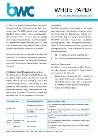 2 
 
as Brazil and Australia, ballast water exchange is
allowed. Until the enforcement of the BWM Con-
vention and the USCG ballast water treatment
standard, ships won’t be required to conduct bal-
last water treatment - however there are already
some areas which are choosing to enforce legisla-
tion ahead of the official entry into force. For up to
date information on “early adopter” areas current-
ly enforcing legislation please visit our website.
This section will give an overview of current and
upcoming ballast water management regulation,
focusing particularly on the IMO’s BWM Convention
and the US Coast Guard Ballast Water Treatment
Standard.
IMO Ballast Water Management Convention
The Ballast Water Management (BWM) Convention
is a global regime which will enter into force 12
months after it has been ratified by 35% of the
worlds shipping tonnage. As of January 2016 the
ratification status stands a mere 0.5% from final
ratification and looks likely to take place in 2016.
For more up to date ratification status please visit
our website via the link at the end of this paper.
Applicability
The BWM Convention shall apply to all vessel
types operating in the aquatic environment which
are designed to carry ballast water and are enti-
tled to fly the flag of a party to the Convention.
The BWM Convention includes two regulations
covering ballast water management standards,
aimed at reducing the risk of aquatic organism and
pathogen invasions. These standards can be sum-
marized as follows:
 D1 - the Ballast Water Exchange Standard
 D2 - the Ballast Water Performance Standard
Additional Requirements
In addition to these standards, the BWM Conven-
tion also requires every vessel to have onboard
and implement the following:
 Ballast Water Management Plan – specific to
each vessel and includes a detailed descrip-
tions of the actions to be taken to implement
the BWM Convention requirements onboard
 Ballast Water Record Book
WWW.BALLASTWATERCONTAINERS.COM
WHITE PAPER
TABLE 1—IMO COMPLIANCE DATES (Ref – IMO Assembly Resolution A.1088 (28))
Constructed Year Ballast Capacity (m3) New Compliance Dates
Before 2009
Between 1500 and 5000
1st IOPP renewal survey after entry into force of the BWM
Convention
Less than 1500 or greater
than 5000
1st IOPP renewal survey after the anniversary date of deliv-
ery of vessel in 2016
Less than 5000
1st IOPP renewal survey after entry into force of the BWM
Convention
Between 2009
and 2011
5000 or more
1st IOPP renewal survey after the anniversary date of deliv-
ery of vessel in 2016
After 2011 5000 or more
1st IOPP renewal survey after entry into force of the BWM
Convention
2009 or
after
 