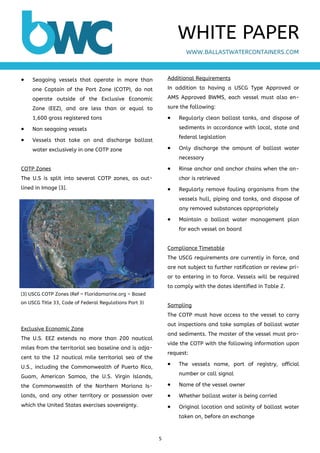 5 
 
 Seagoing vessels that operate in more than
one Captain of the Port Zone (COTP), do not
operate outside of the Exclusive Economic
Zone (EEZ), and are less than or equal to
1,600 gross registered tons
 Non seagoing vessels
 Vessels that take on and discharge ballast
water exclusively in one COTP zone
COTP Zones
The U.S is split into several COTP zones, as out-
lined in Image [3].
Exclusive Economic Zone
The U.S. EEZ extends no more than 200 nautical
miles from the territorial sea baseline and is adja-
cent to the 12 nautical mile territorial sea of the
U.S., including the Commonwealth of Puerto Rico,
Guam, American Samoa, the U.S. Virgin Islands,
the Commonwealth of the Northern Mariana Is-
lands, and any other territory or possession over
which the United States exercises sovereignty.
Additional Requirements
In addition to having a USCG Type Approved or
AMS Approved BWMS, each vessel must also en-
sure the following:
 Regularly clean ballast tanks, and dispose of
sediments in accordance with local, state and
federal legislation
 Only discharge the amount of ballast water
necessary
 Rinse anchor and anchor chains when the an-
chor is retrieved
 Regularly remove fouling organisms from the
vessels hull, piping and tanks, and dispose of
any removed substances appropriately
 Maintain a ballast water management plan
for each vessel on board
Compliance Timetable
The USCG requirements are currently in force, and
are not subject to further ratification or review pri-
or to entering in to force. Vessels will be required
to comply with the dates identified in Table 2.
Sampling
The COTP must have access to the vessel to carry
out inspections and take samples of ballast water
and sediments. The master of the vessel must pro-
vide the COTP with the following information upon
request:
 The vessels name, port of registry, official
number or call signal
 Name of the vessel owner
 Whether ballast water is being carried
 Original location and salinity of ballast water
taken on, before an exchange
WWW.BALLASTWATERCONTAINERS.COM
WHITE PAPER
[3] USCG COTP Zones (Ref – Floridamarine.org – Based
on USCG Title 33, Code of Federal Regulations Part 3)
 
