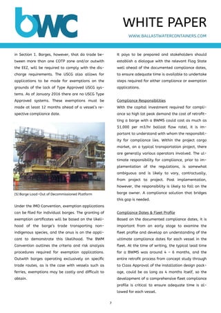 7 
 
in Section 1. Barges, however, that do trade be-
tween more than one COTP zone and/or outwith
the EEZ, will be required to comply with the dis-
charge requirements. The USCG also allows for
applications to be made for exemptions on the
grounds of the lack of Type Approved USCG sys-
tems. As of January 2016 there are no USCG Type
Approved systems. These exemptions must be
made at least 12 months ahead of a vessel’s re-
spective compliance date.
Under the IMO Convention, exemption applications
can be filed for individual barges. The granting of
exemption certificates will be based on the likeli-
hood of the barge’s trade transporting non-
indigenous species, and the onus is on the appli-
cant to demonstrate this likelihood. The BWM
Convention outlines the criteria and risk analysis
procedures required for exemption applications.
Outwith barges operating exclusively on specific
trade routes, as is the case with vessels such as
ferries, exemptions may be costly and difficult to
obtain.
It pays to be prepared and stakeholders should
establish a dialogue with the relevant Flag State
well ahead of the documented compliance dates,
to ensure adequate time is available to undertake
steps required for either compliance or exemption
applications.
Compliance Responsibilities
With the capital investment required for compli-
ance so high (at peak demand the cost of retrofit-
ting a barge with a BWMS could cost as much as
$1,000 per m3/hr ballast flow rate), it is im-
portant to understand with whom the responsibil-
ity for compliance lies. Within the project cargo
market, on a typical transportation project, there
are generally various operators involved. The ul-
timate responsibility for compliance, prior to im-
plementation of the regulations, is somewhat
ambiguous and is likely to vary, contractually,
from project to project. Post implementation,
however, the responsibility is likely to fall on the
barge owner. A compliance solution that bridges
this gap is needed.
Compliance Dates & Fleet Profile
Based on the documented compliance dates, it is
important from an early stage to examine the
fleet profile and develop an understanding of the
ultimate compliance dates for each vessel in the
fleet. At the time of writing, the typical lead time
for a BWMS was around 4 – 6 months, and the
entire retrofit process from concept study through
to Class Approval of the installation design pack-
age, could be as long as 4 months itself, so the
development of a comprehensive fleet compliance
profile is critical to ensure adequate time is al-
lowed for each vessel.
WWW.BALLASTWATERCONTAINERS.COM
WHITE PAPER
[5] Barge Load-Out of Decommissioned Platform
 