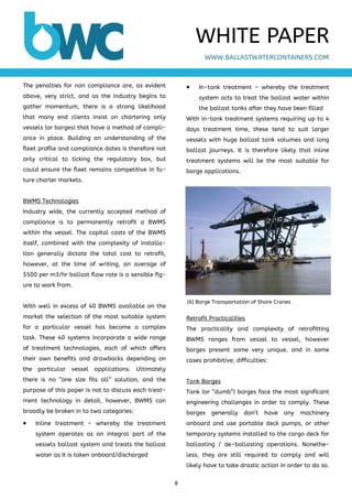 8 
 
The penalties for non compliance are, as evident
above, very strict, and as the industry begins to
gather momentum, there is a strong likelihood
that many end clients insist on chartering only
vessels (or barges) that have a method of compli-
ance in place. Building an understanding of the
fleet profile and compliance dates is therefore not
only critical to ticking the regulatory box, but
could ensure the fleet remains competitive in fu-
ture charter markets.
BWMS Technologies
Industry wide, the currently accepted method of
compliance is to permanently retrofit a BWMS
within the vessel. The capital costs of the BWMS
itself, combined with the complexity of installa-
tion generally dictate the total cost to retrofit,
however, at the time of writing, an average of
$500 per m3/hr ballast flow rate is a sensible fig-
ure to work from.
With well in excess of 40 BWMS available on the
market the selection of the most suitable system
for a particular vessel has become a complex
task. These 40 systems incorporate a wide range
of treatment technologies, each of which offers
their own benefits and drawbacks depending on
the particular vessel applications. Ultimately
there is no “one size fits all” solution, and the
purpose of this paper is not to discuss each treat-
ment technology in detail, however, BWMS can
broadly be broken in to two categories:
 Inline treatment – whereby the treatment
system operates as an integral part of the
vessels ballast system and treats the ballast
water as it is taken onboard/discharged
 In-tank treatment – whereby the treatment
system acts to treat the ballast water within
the ballast tanks after they have been filled
With in-tank treatment systems requiring up to 4
days treatment time, these tend to suit larger
vessels with huge ballast tank volumes and long
ballast journeys. It is therefore likely that inline
treatment systems will be the most suitable for
barge applications.
Retrofit Practicalities
The practicality and complexity of retrofitting
BWMS ranges from vessel to vessel, however
barges present some very unique, and in some
cases prohibitive, difficulties:
Tank Barges
Tank (or “dumb”) barges face the most significant
engineering challenges in order to comply. These
barges generally don’t have any machinery
onboard and use portable deck pumps, or other
temporary systems installed to the cargo deck for
ballasting / de-ballasting operations. Nonethe-
less, they are still required to comply and will
likely have to take drastic action in order to do so.
WWW.BALLASTWATERCONTAINERS.COM
WHITE PAPER
[6] Barge Transportation of Shore Cranes
 