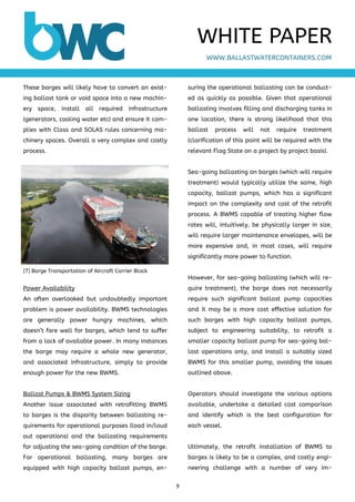 9 
 
These barges will likely have to convert an exist-
ing ballast tank or void space into a new machin-
ery space, install all required infrastructure
(generators, cooling water etc) and ensure it com-
plies with Class and SOLAS rules concerning ma-
chinery spaces. Overall a very complex and costly
process.
Power Availability
An often overlooked but undoubtedly important
problem is power availability. BWMS technologies
are generally power hungry machines, which
doesn’t fare well for barges, which tend to suffer
from a lack of available power. In many instances
the barge may require a whole new generator,
and associated infrastructure, simply to provide
enough power for the new BWMS.
Ballast Pumps & BWMS System Sizing
Another issue associated with retrofitting BWMS
to barges is the disparity between ballasting re-
quirements for operational purposes (load in/loud
out operations) and the ballasting requirements
for adjusting the sea-going condition of the barge.
For operational ballasting, many barges are
equipped with high capacity ballast pumps, en-
suring the operational ballasting can be conduct-
ed as quickly as possible. Given that operational
ballasting involves filling and discharging tanks in
one location, there is strong likelihood that this
ballast process will not require treatment
(clarification of this point will be required with the
relevant Flag State on a project by project basis).
Sea-going ballasting on barges (which will require
treatment) would typically utilize the same, high
capacity, ballast pumps, which has a significant
impact on the complexity and cost of the retrofit
process. A BWMS capable of treating higher flow
rates will, intuitively, be physically larger in size,
will require larger maintenance envelopes, will be
more expensive and, in most cases, will require
significantly more power to function.
However, for sea-going ballasting (which will re-
quire treatment), the barge does not necessarily
require such significant ballast pump capacities
and it may be a more cost effective solution for
such barges with high capacity ballast pumps,
subject to engineering suitability, to retrofit a
smaller capacity ballast pump for sea-going bal-
last operations only, and install a suitably sized
BWMS for this smaller pump, avoiding the issues
outlined above.
Operators should investigate the various options
available, undertake a detailed cost comparison
and identify which is the best configuration for
each vessel.
Ultimately, the retrofit installation of BWMS to
barges is likely to be a complex, and costly engi-
neering challenge with a number of very im-
WWW.BALLASTWATERCONTAINERS.COM
WHITE PAPER
[7] Barge Transportation of Aircraft Carrier Block
 