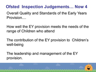 Ofsted Inspection Judgements… Now 4
Overall Quality and Standards of the Early Years
Provision....
How well the EY provision meets the needs of the
range of Children who attend
The contribution of the EY provision to Children’s
well-being
The leadership and management of the EY
provision.
 