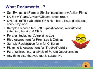 What Documents...?
 Self Evaluation Form or Similar including any Action Plans
 LA Early Years Advisor/Officer’s latest report
 Overall staff list with their CRB Numbers, issue dates, date
seen & by who
 Samples records for Staff ~ qualifications, recruitment,
induction, training & CPD
 Policies, including Complaints Log
 Risk Assessment for Premises & Outings
 Sample Registration form for Children
 Planning & Assessment for ‘Tracked’ children
 Parental Input e.g. analysis of Parent Questionnaire
 Any thing else that you feel is supportive
 