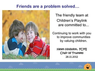 Friends are a problem solved…
The friendly team at
Children’s Playlink
are committed to...
Continuing to work with you
to improve communities
by valuing children.
Helen Hodsdon, FCMI
Chair of Trustees
28.11.2012
 