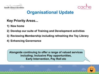 Organisational Update
Key Priority Areas...
1) New home
2) Develop our suite of Training and Development activities
3) Reviewing Membership including refreshing the Toy Library
4) Enhancing Governance
Alongside continuing to offer a range of valued services
including; Inclusive Play opportunities,
Early Intervention, Pay Roll etc
 