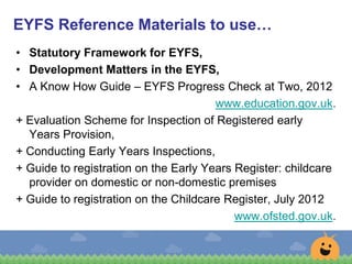• Statutory Framework for EYFS,
• Development Matters in the EYFS,
• A Know How Guide – EYFS Progress Check at Two, 2012
www.education.gov.uk.
+ Evaluation Scheme for Inspection of Registered early
Years Provision,
+ Conducting Early Years Inspections,
+ Guide to registration on the Early Years Register: childcare
provider on domestic or non-domestic premises
+ Guide to registration on the Childcare Register, July 2012
www.ofsted.gov.uk.
EYFS Reference Materials to use…
 
