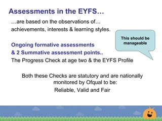 …are based on the observations of…
achievements, interests & learning styles.
Ongoing formative assessments
& 2 Summative assessment points..
The Progress Check at age two & the EYFS Profile
Both these Checks are statutory and are nationally
monitored by Ofqual to be:
Reliable, Valid and Fair
Assessments in the EYFS…
This should be
manageable
 