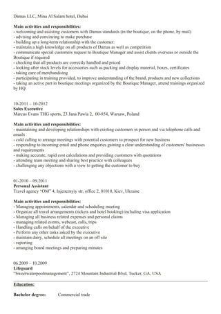 Damas LLC, Mina Al Salam hotel, Dubai
Main activities and responsibilities:
- welcoming and assisting customers with Damas standards (in the boutique, on the phone, by mail)
- advising and convincing to make purchase
- building up a long-term relationship with the customer:
- maintain a high knowledge on all products of Damas as well as competition
- communicate special customers request to Boutique Manager and assist clients overseas or outside the
Boutique if required
- checking that all products are correctly handled and priced
- looking after stock levels for accessories such as packing and display material, boxes, certificates
- taking care of merchandising
- participating in training provided, to improve understanding of the brand, products and new collections
- taking an active part in boutique meetings organized by the Boutique Manager, attend trainings organized
by HQ
10-2011 – 10-2012
Sales Executive
Marcus Evans THG sports, 23 Jana Pawla 2, 00-854, Warsaw, Poland
Main activities and responsibilities:
- maintaining and developing relationships with existing customers in person and via telephone calls and
emails
- cold calling to arrange meetings with potential customers to prospect for new business
- responding to incoming email and phone enquiries gaining a clear understanding of customers' businesses
and requirements
- making accurate, rapid cost calculations and providing customers with quotations
- attending team meeting and sharing best practice with colleagues
- challenging any objections with a view to getting the customer to buy
01-2010 – 09.2011
Personal Assistant
Travel agency “OM” 4, Injenernyiy str, office 2, 01010, Kiev, Ukraine
Main activities and responsibilities:
- Managing appointments, calendar and scheduling meeting
- Organize all travel arrangements (tickets and hotel booking) including visa application
- Managing all business related expenses and personal claims
- managing related events, webcast, calls, trips
- Handling calls on behalf of the executive
- Perform any other tasks asked by the executive
- maintain dairy, schedule all meetings on an off site
- reporting
- arranging board meetings and preparing minutes
06.2009 – 10.2009
Lifeguard
“Sweetwaterpoolmanagement”, 2724 Mountain Industrial Blvd, Tucker, GA, USA
Education:
Bachelor degree: Commercial trade
 