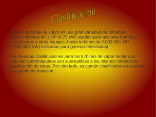 .
.
Existen turbinas de vapor en una gran variedad de tamaños,
desde unidades de 1 HP (0.75 kW) usadas para accionar bombas,
compresores y otros equipos, hasta turbinas de 2,000,000 HP
(1,500,000 kW) utilizadas para generar electricidad.
Hay diversas clasificaciones para las turbinas de vapor modernas,
y por ser turbomáquinas son susceptibles a los mismos criterios de
clasificación de estas. Por otro lado, es común clasificarlas de acuerdo
a su grado de reacción:
 