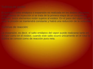 .
.
Turbinas de acción:
El cambio o salto entálpico o expansión es realizada en los álabes directores
o las toberas de inyección si se trata de la primera etapa de un conjunto de
turbinas, estos elementos están sujetos al estátor. En el paso del vapor por el
rotor la presión se mantendrá constante y habrá una reducción de la velocidad.
Turbinas de reacción:
La expansión, es decir, el salto entálpico del vapor puede realizarse tanto en
el rotor como en el estátor, cuando este salto ocurre únicamente en el rotor la
turbina se conoce como de reacción pura neta.
 