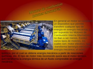 .
.
En general un motor se considera
un dispositivo que permite
transferir cualquier tipo de
energía en energía mecánica, y
por supuesto los Motores de
Combustión Interna Alternativos
no iban a ser menos. Existen
varios tipos de motores, los
cuales son: motor eléctrico, que
transforma laenergía eléctrica en
energía mecánica, el motor
químico, por el cual se obtiene energía mecánica a partir de reacciones
químicas, etc. El tipo de motor más reconocido quizá sea el motor térmico,
que transforma la energía térmica de un fluido compresible en energía
mecánica.
 