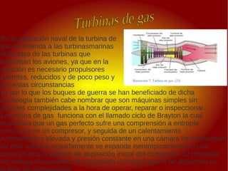 .
.
En la aplicación naval de la turbina de
gas es referida a las turbinasmarinas
derivadas de las turbinas que
propulsan los aviones, ya que en la
aviación es necesario propulsores
potentes, reducidos y de poco peso y
por estas circunstancias
es por lo que los buques de guerra se han beneficiado de dicha
tecnología también cabe nombrar que son máquinas simples sin
grandes complejidades a la hora de operar, reparar o inspeccionar.
La turbina de gas funciona con el llamado ciclo de Brayton la cual
especifica que un gas perfecto sufre una comprensión a entropía
constante en un compresor, y seguida de un calentamiento
A temperatura elevada y presión constante en una cámara de combustión
de esta manera seguidamente se expande isentrópicamente en una
turbina hasta la presión de aspiración inicial del compresor. El resultado
del trabajo desarrollado de expansión es mayor que el de absorción en
 