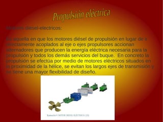 .
.
Motores diesel-electricos:
Es aquella en que los motores diésel de propulsión en lugar de ir
directamente acoplados al eje o ejes propulsores accionan
alternadores que producen la energía eléctrica necesaria para la
propulsión y todos los demás servicios del buque. En concreto la
propulsión se efectúa por medio de motores eléctricos situados en
la proximidad de la hélice, se evitan los largos ejes de transmisión y
se tiene una mayor flexibilidad de diseño.
 