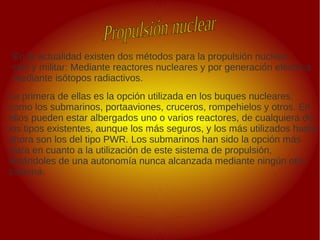 .
.
En la actualidad existen dos métodos para la propulsión nuclear,
civil y militar: Mediante reactores nucleares y por generación eléctrica
mediante isótopos radiactivos.
La primera de ellas es la opción utilizada en los buques nucleares,
como los submarinos, portaaviones, cruceros, rompehielos y otros. En
ellos pueden estar albergados uno o varios reactores, de cualquiera de
los tipos existentes, aunque los más seguros, y los más utilizados hasta
ahora son los del tipo PWR. Los submarinos han sido la opción más
clara en cuanto a la utilización de este sistema de propulsión,
dotándoles de una autonomía nunca alcanzada mediante ningún otro
sistema.
 