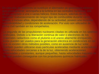 .
.
En este tipo de reactores se sustituye el alternador de generación eléctrica
que generalmente acompaña a la turbina en las centrales nucleares, por
un eje acoplado a una o varias hélices. Estos buques, además de no
necesitar reabastecimiento de ningún tipo de combustible durante varios
meses, e incluso años, dependiendo de su actividad, poseen una increíble
maniobrabilidad y condiciones de aceleración. Por esto son utilizados de
forma civil también en los rompehielos.
La segunda de las propulsiones nucleares citadas es utilizada en los satélites
artificiales. Debido a la liberación continua de calor o electrones de los
materiales radiactivos como el plutonio o el uranio altamente enriquecido,
estos pueden ser usados para la generación eléctrica en condiciones en las
que no existen otros métodos posibles, como en ausencia de luz solar.
También pueden utilizarse esas partículas aceleradas mediante aceleradores
hasta velocidades cercanas a la de la luz, obteniendo aceleraciones
continuadas y constantes, aunque pequeñas, hasta velocidades mayores de
las que pueden conseguirse con los propulsores químicos habituales.
 