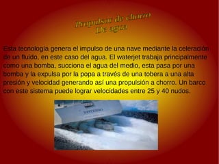 .
.
Esta tecnología genera el impulso de una nave mediante la celeración
de un fluido, en este caso del agua. El waterjet trabaja principalmente
como una bomba, succiona el agua del medio, esta pasa por una
bomba y la expulsa por la popa a través de una tobera a una alta
presión y velocidad generando así una propulsión a chorro. Un barco
con este sistema puede lograr velocidades entre 25 y 40 nudos.
 