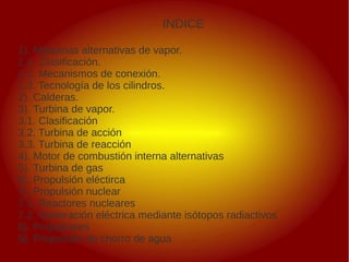INDICE
1). Máquinas alternativas de vapor.
1.1. Clasificación.
1.2. Mecanismos de conexión.
1.3. Tecnología de los cilindros.
2). Calderas.
3). Turbina de vapor.
3.1. Clasificación
3.2. Turbina de acción
3.3. Turbina de reacción
4). Motor de combustión interna alternativas
5). Turbina de gas
6). Propulsión eléctirca
7). Propulsión nuclear
7.1. Reactores nucleares
7.2. Generación eléctrica mediante isótopos radiactivos
8). Propulsores
9). Propulsión de chorro de agua
 