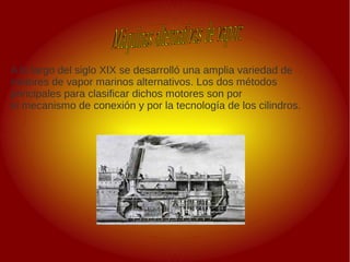 A lo largo del siglo XIX se desarrolló una amplia variedad de
motores de vapor marinos alternativos. Los dos métodos
principales para clasificar dichos motores son por
el mecanismo de conexión y por la tecnología de los cilindros.
 