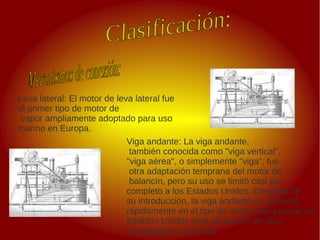 .
Leva lateral: El motor de leva lateral fue
el primer tipo de motor de
vapor ampliamente adoptado para uso
marino en Europa.
Viga andante: La viga andante,
también conocida como "viga vertical",
"viga aérea", o simplemente "viga", fue
otra adaptación temprana del motor de
balancín, pero su uso se limitó casi por
completo a los Estados Unidos. Después de
su introducción, la viga andante se convirtió
rápidamente en el tipo de motor más popular en
Estados Unidos para el servicio de vías
navegables y costeras.
 