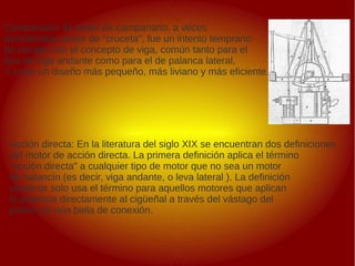 .
Campanario: El motor de campanario, a veces
denominado motor de "cruceta", fue un intento temprano
de romper con el concepto de viga, común tanto para el
tipo de viga andante como para el de palanca lateral,
Y crear un diseño más pequeño, más liviano y más eficiente.
Acción directa: En la literatura del siglo XIX se encuentran dos definiciones
del motor de acción directa. La primera definición aplica el término
"acción directa" a cualquier tipo de motor que no sea un motor
de balancín (es decir, viga andante, o leva lateral ). La definición
posterior solo usa el término para aquellos motores que aplican
la potencia directamente al cigüeñal a través del vástago del
pistón y/o una biela de conexión.
 