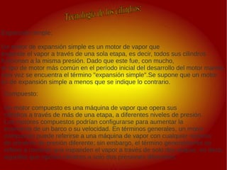 .
.
Expansión simple:
Un motor de expansión simple es un motor de vapor que
expande el vapor a través de una sola etapa, es decir, todos sus cilindros
funcionan a la misma presión. Dado que este fue, con mucho,
el tipo de motor más común en el período inicial del desarrollo del motor marino,
rara vez se encuentra el término "expansión simple".Se supone que un motor
es de expansión simple a menos que se indique lo contrario.
Compuesto:
Un motor compuesto es una máquina de vapor que opera sus
cilindros a través de más de una etapa, a diferentes niveles de presión.
Los motores compuestos podrían configurarse para aumentar la
economía de un barco o su velocidad. En términos generales, un motor
compuesto puede referirse a una máquina de vapor con cualquier número
de cilindros de presión diferente; sin embargo, el término generalmente se
refiere a motores que expanden el vapor a través de solo dos etapas, es decir,
aquellos que operan cilindros a solo dos presiones diferentes.
 