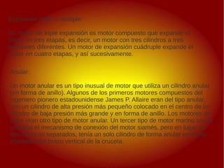 .
.
Anular:
Un motor anular es un tipo inusual de motor que utiliza un cilindro anular
(en forma de anillo). Algunos de los primeros motores compuestos del
ingeniero pionero estadounidense James P. Allaire eran del tipo anular,
con un cilindro de alta presión más pequeño colocado en el centro de un
cilindro de baja presión más grande y en forma de anillo. Los motores de
cofre eran otro tipo de motor anular. Un tercer tipo de motor marino anular
utilizaba el mecanismo de conexión del motor siamés, pero en lugar de
dos cilindros separados, tenía un solo cilindro de forma anular envuelto
alrededor del brazo vertical de la cruceta.
Expansión triple o múltiple:
Un motor de triple expansión es motor compuesto que expande el
vapor en tres etapas, es decir, un motor con tres cilindros a tres
presiones diferentes. Un motor de expansión cuádruple expande el
vapor en cuatro etapas, y así sucesivamente.
 