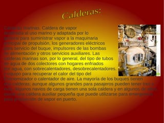 .
.
Calderas marinas. Caldera de vapor
destinada al uso marino y adaptada por lo
general para suministrar vapor a la maquinaria
principal de propulsión, los generadores eléctricos
para servicio del buque, impulsores de las bombas
de alimentación y otros servicios auxiliares. Las
calderas marinas son, por lo general, del tipo de tubos
de agua de dos colectores con hogares enfriados
por agua, con sobrecalentadores, desobrecalentadores.
y equipo para recuperar el calor del tipo del
Economizador o calentador de aire. La mayoría de los buques tienen
dos calderas; aunque algunos grandes para pasajeros pueden tener tres o
más. Algunos navios de carga tienen una sola caldera y en algunos de ellos,
existe una caldera auxiliar pequeña que puede utilizarse para emergencia
para producción de vapor en puerto.
 