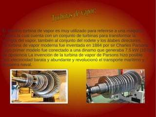 .
.
El término turbina de vapor es muy utilizado para referirse a una máquina
motora la cual cuenta con un conjunto de turbinas para transformar la
energía del vapor, también al conjunto del rodete y los álabes directores.
La turbina de vapor moderna fue inventada en 1884 por sir Charles Parsons,
cuyo primer modelo fue conectado a una dinamo que generaba 7.5 kW (10 hp)
de ppotencia La invención de la turbina de vapor de Parsons hizo posible
una electricidad barata y abundante y revolucionó el transporte marítimo y
la guerra naval.
 