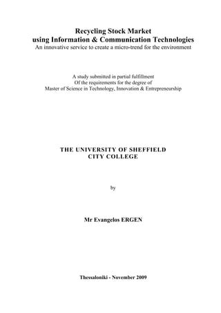 Recycling Stock Market
using Information & Communication Technologies
An innovative service to create a micro-trend for the environment
A study submitted in partial fulfillment
Of the requirements for the degree of
Master of Science in Technology, Innovation & Entrepreneurship
THE UNIVERSITY OF SHEFFIELD
CITY COLLEGE
by
Mr Evangelos ERGEN
Thessaloniki - November 2009
 