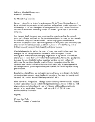 Helzberg	
  School	
  of	
  Management	
  	
  
Rockhurst	
  University	
  	
  
	
  
To	
  Whom	
  It	
  May	
  Concern:	
  	
  
	
  
I	
  am	
  very	
  pleased	
  to	
  write	
  this	
  letter	
  to	
  support	
  Nicole	
  Vermes'	
  job	
  application.	
  I	
  
know	
  Nicole	
  through	
  a	
  series	
  of	
  undergraduate	
  and	
  graduate	
  marketing	
  courses	
  that	
  
I	
  have	
  taught	
  in	
  the	
  past	
  three	
  years.	
  I	
  am	
  impressed	
  by	
  Nicole's	
  superior	
  abilities	
  
and	
  remarkable	
  talents	
  and	
  firmly	
  believe	
  she	
  will	
  be	
  a	
  great	
  asset	
  in	
  her	
  future	
  
company.	
  
	
  
As	
  a	
  student,	
  Nicole	
  demonstrated	
  an	
  outstanding	
  learning	
  ability.	
  She	
  not	
  only	
  
generated	
  valuable	
  insights	
  from	
  the	
  course	
  materials	
  and	
  lectures,	
  but	
  also	
  actively	
  
related	
  these	
  insights	
  to	
  the	
  real	
  world.	
  This	
  learning	
  approach	
  made	
  her	
  an	
  
excellent	
  student	
  who	
  could	
  efficiently	
  optimize	
  her	
  study	
  tasks.	
  She	
  was	
  always	
  one	
  
of	
  the	
  top	
  students	
  in	
  my	
  classes.	
  As	
  a	
  teacher,	
  I	
  was	
  so	
  proud	
  of	
  having	
  such	
  a	
  
brilliant	
  student	
  who	
  contributed	
  significantly	
  in	
  my	
  classes.	
  	
  
	
  
I	
  firmly	
  believe	
  that	
  Nicole	
  has	
  the	
  assets	
  of	
  being	
  a	
  successful	
  in	
  her	
  career.	
  For	
  
example,	
  she	
  has	
  strong	
  communication	
  skills	
  and	
  a	
  willingness	
  to	
  learn.	
  
Participation	
  and	
  interaction	
  are	
  highly	
  emphasized	
  in	
  my	
  classes.	
  Students	
  are	
  
encouraged	
  to	
  share	
  their	
  viewpoints	
  with	
  the	
  entire	
  class.	
  Nicole	
  did	
  a	
  great	
  job	
  in	
  
this	
  area.	
  She	
  was	
  able	
  to	
  formulate	
  ideas	
  in	
  a	
  way	
  that	
  not	
  only	
  sufficiently	
  
addressed	
  the	
  questions,	
  but	
  also	
  inspired	
  further	
  class	
  discussion.	
  She	
  also	
  
demonstrated	
  a	
  superior	
  leadership	
  in	
  her	
  team	
  projects	
  by	
  proposing	
  detailed	
  
research	
  processes,	
  preparing	
  well-­‐designed	
  reports,	
  and	
  delivering	
  outstanding	
  
presentations.	
  	
  
	
  
Equally	
  important,	
  Nicole	
  has	
  such	
  a	
  nice	
  personality	
  and	
  gets	
  along	
  well	
  with	
  her	
  
classmates,	
  team	
  members,	
  and	
  also	
  faculty	
  members.	
  	
  This	
  is	
  an	
  obvious	
  strength	
  
by	
  which	
  she	
  can	
  be	
  a	
  wonderful	
  colleague	
  to	
  work	
  with.	
  
	
  
From	
  a	
  teacher's	
  perspective,	
  I	
  strongly	
  believe	
  she	
  will	
  perform	
  well	
  as	
  a	
  creative	
  
learner,	
  a	
  passionate	
  leader,	
  and	
  an	
  intelligent	
  contributor.	
  Please	
  contact	
  me	
  with	
  
any	
  questions	
  and	
  let	
  me	
  know	
  if	
  I	
  can	
  provide	
  any	
  additional	
  information	
  in	
  
support	
  of	
  her	
  application.	
  You	
  may	
  reach	
  me	
  at:	
  1-­‐(816)	
  -­‐5014016,	
  or	
  
wenbin.sun@rockhurst.edu.	
  	
  
	
  
Regards,	
  	
  
	
  
Wenbin	
  Sun,	
  Ph.D.	
  	
  
Assistant	
  Professor	
  of	
  Marketing	
  	
  
 