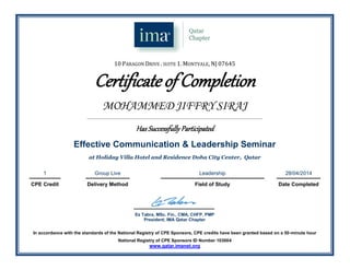 10 PARAGON DRIVE . SUITE 1. MONTVALE, NJ 07645
Certificate of Completion
MOHAMMED JIFFRY SIRAJ
_______________________________________________________________________________________________________________________
Has Successfully Participated
Effective Communication & Leadership Seminar
at Holiday Villa Hotel and Residence Doha City Center, Qatar
1 Group Live Leadership 28/04/2014
CPE Credit Delivery Method Field of Study Date Completed
.
Ez Tabra, MSc. Fin., CMA, CHFP, PMP
President, IMA Qatar Chapter
In accordance with the standards of the National Registry of CPE Sponsors, CPE credits have been granted based on a 50-minute hour
National Registry of CPE Sponsors ID Number 103004
www.qatar.imanet.org
 