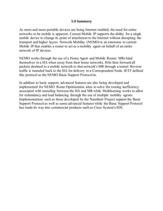 5.0 Summary
As more and more portable devices are being Internet enabled, the need for entire
networks to be mobile is apparent. Current Mobile IP supports the ability for a single
mobile device to change its point of attachment to the Internet without disrupting the
transport and higher layers. Network Mobility (NEMO) is an extension to current
Mobile IP that enables a router to act as a mobility agent on behalf of an entire
network of IP devices.
NEMO works through the use of a Home Agent and Mobile Router. MRs bind
themselves to a HA when away from their home networks. HAs then forward all
packets destined to a mobile network to that network's MR through a tunnel. Reverse
traffic is tunneled back to the HA for delivery to a Correspondent Node. IETF defined
this protocol as the NEMO Basic Support Protocol in.
In addition to basic support, advanced features are also being developed and
implemented for NEMO. Route Optimization aims to solve the routing inefficiency
associated with tunneling between the HA and MR while Multihoming works to allow
for redundancy and load balancing through the use of multiple mobility agents.
Implementations such as those developed by the Nautilus6 Project support the Basic
Support Protocol as well as some advanced features while the Basic Support Protocol
has made its way into commercial products such as Cisco System's IOS.
 